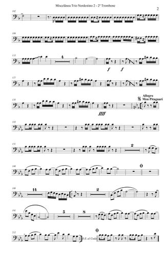 ?
b
102
˙ ∑ ‰.
R
œœœœœ œ œœ œœ œœ œ œœ ≈œ œœœ œ œ œœ œœ œœ œ œœ ≈œœ œœ œ
? b
109
œœœœœœœœ œœ≈œœœœœ œ œœ œœœœœ œœ≈œœœœœ œ œœ œœœœœ œ# œ≈œœœ œœ
?
b
115
œœœœœ œ œ 4 ˙ ˙ ˙ œœ
‰ Œ
f
‰ J
œ
Œ
f
‰
œ œ œ# œ œ œ~~~~~ ~~~~~
~~~~~
~~~~~
~~~~~
~~~~~
~~~~~
~~~~~
~~~~~
? b
127
œ
Œ ‰
œ œ œ œ œ œ œ
Œ ‰
œœ œ# œ œ œ œ
Œ
œœ
‰ Œ ‰ J
œ
Œ ‰
œœ œ# œ œœ~~~~~
~~~~~
~~~~~
~~~~~
~~~~~
~~~~~
~~~~~
~~~~~
~~~~~
~~~~~
~~~~~
~~~~~
~~~~~
~~~~~
~~~~~
~~~~~
?
b nbb
b
..
135
œ Œ ‰ œœ œ œ œ œ œ Œ ‰ œœ œ# œ œœ œ Œ
ƒ
œœ‰ Œ
ƒ
∑
%
J
œ
‰ ‰
œœ
Allegro
Meu Pitaguarí
? bbb
143
œ œœœ œœ
J
œ
‰ Œ ∑ Œ ‰
œœ œ œœœ œœ
J
œ
‰ Œ ∑ J
œ
‰ ‰
œœ
?
bb
b
151
œ œœœ œœ
J
œ
‰ Œ ∑ Œ ‰
œœ
J
œ
‰
œœœœ
J
œ
‰ Œ
2
‰ J
œ œ œ
? bb
b
160
œ œ œ œ œ œ œ œ œ œ œ œ œ œ œ œ œ œ œ œ œ ˙ ﬁ
∑ ∑
?
bb
b
..
169 14
œ œ œœ œ œœ œ j
œ ‰ Œ
2
œ œ œ œ ˙ ˙ Œ ‰ J
œ
? bbb
191 œ œ œœ ˙ ˙
5 8
‰ J
œ œ œ œ œ œ œ œ œ œ œ œ œ œ œ œ œ
?
bbb ..
212
œ œ œ œ œ œ œ
J
œ œ
J
œ
D.S. al Coda
œ œ œ
ﬁœœ œœ œ
‰ J
œ
J
œ
‰
œœ œœ œ
Œ ‰ J
œ
2
Miscelânea Trio Nordestino 2 - 2º Trombone
 