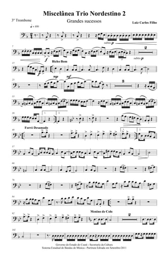 ?
b 4
2 ‰.
q = 100
‰ j
œ
>
Œ ‰ j
œ
>
Œ ‰ j
œ
>
Œ Œ ≈œœ œ œ œ. œ œ œ œ. œ œ
subito p
œ œ. œ œ œ œ. œ. œ
? b
7
œœ. œœœœ. œœ œ
>
œ
>
≈œœœ
f
œ œ ≈œœœ œ œ ≈œœœ œ œ ≈œœœ œœœœ Œ
3
2
subito p
?
b ..
15
Œ œœœœ œ
>
œ
>
Œ
f
œ œ
P
Bicho Bom
œ œ œ
F
.œ
j
œ .œ J
œ Œ œ œ œ œ .œ J
œ ˙
? b
25
∑ ‰ œ œ œ œ œ œ
œ œ œ œ œ œ œ œ œ
J
œ ‰
3
Œ ≈ œ œ œ
?
b
33
œ œn œœ œœœ œ œ œn œ œœ œœ œ œ œœœ œœ œ œ ≈œœœ œ œn œ œœ œœ œ œ œn œœœ œœœ
? b .. nbb
39
œœœœœœ
œ
1.
œ Œ
2.
œ Œ ‰
J
œ>
Œ ‰ J
œ>
Œ ∑ Œ
œ œ œ œ# œ œ œ œ.
Œ
?
bb .. ..
48
∑
Forró Desamado
.œ> œ>
Œ ∑
.œ> œ>
Œ œ
> œ> œ> œ> œ> œ#> 1.
.œ> œ>
Œ
2.
œœ œœœ œ
? bb
57
œ œ œ œœ œœœ œ œ œ œ œœ œœœ œ œ œ œ œ œ# œœœ œ œ œ œ ˙ ˙
?
bb
66
˙n œ œ œ ˙ œ œ œ ˙ œ œ œ ∑ Œ œ œ# ∑ Œ œ# œ
? bb
76
∑ Œ œ œ# ∑ Œ œ# œ ≈
œ œœœ œ
œ
œ œ ≈
œ œ œ œ œ œ
œ# œ
?
bb ..
84
≈
œ œœœ œ œ œ œ
‰. R
œ œ œ œ œ œ œ œ œ
œ œ.
Œ ∑
.œ> œ>
Œ ∑
? bb nb
92
.œ> œ>
Œ œ
> œ> œ> œ> œ> œ#> .œ> œ>
Œ .œ œ .œ œ
Menino de Colo
˙
2
.œ œ .œ œ
?
b
102
˙ ∑ ‰.
R
œœœœœ œœœ œœ œœ œ œ œ≈œœœ œœ œ œœ œœ œœ œ œœ ≈œ œ œœœ
Miscelânea Trio Nordestino 2
Governo do Estado do Ceará - Secretaria da Cultura
Sistema Estadual de Bandas de Música - Partitura Editada em Setembro/2011
3º Trombone Grandes sucessos Luiz Carlos Filho
 