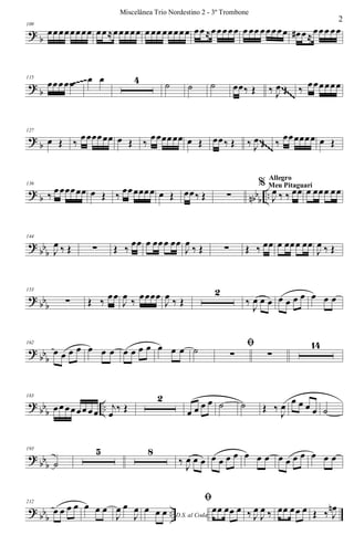 ?
b
109
œœœœœœœœ œœ≈œœœœœ œ œœ œœœœœ œœ≈œœœœœ œ œœ œœœœœ œ# œ≈
œœœ œœ
? b
115
œœœœœ œ œ 4 ˙ ˙ ˙ œœ‰ Œ ‰ J
œ Œ ‰ œœœœœœ~~~~~
~~~~~
~~~~~
~~~~~
~~~~~
?
b
127
œ Œ ‰
œœœœœœ œ Œ ‰
œœœœœœ œ Œ œœ‰ Œ ‰ J
œ Œ ‰
œœœœœœ œ Œ~~~~~
~~~~~
~~~~~
~~~~~
~~~~~
~~~~~
~~~~~
~~~~~
? b nbbb ..
136
‰ œœœœœœ œ Œ ‰ œœœœœœ œ Œ œœ‰ Œ ∑
%
J
œ ‰ ‰ œœ
Allegro
Meu Pitaguarí
œ œœœ œœ
?
bb
b
144
J
œ ‰ Œ ∑ Œ ‰
œœ œ œœœ œœ
J
œ
‰ Œ ∑ Œ ‰ œœ œ œœœ œœ
J
œ ‰ Œ
? bbb
153
∑ Œ ‰ œœ
J
œ ‰ œœœœ
J
œ ‰ Œ
2
‰
J
œ œ œ œ œ œ œ œ œ œ
?
bbb
162
œ œ œ œ œ œ œ œ œ œ œ œ œ œ ˙ ﬁ
∑ ∑
14
? bb
b
..
183
œœ œœœœ œœ
j
œ
‰ Œ
2
œ œ œ œ ˙ ˙ Œ ‰
J
œ œ œ œ œ ˙
?
bbb
193
˙
5 8
‰ J
œ œ œ œ œ œ œ œ œ œ œ œ œ œ œ œ œ
? bbb ..
212
œ œ œ œ œ œ œ
J
œ œ
J
œ
D.S. al Coda
œ œ œ
ﬁ
œœ œœ œ ‰ J
œ
J
œ ‰ œœ œœ œ Œ ‰ J
œn
2
Miscelânea Trio Nordestino 2 - 3º Trombone
 