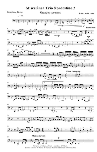 ?
b 4
2 ‰.
q = 100
‰ j
œ
>
Œ ‰ j
œ
>
Œ ‰ j
œ
>
Œ Œ
œ
>
œ
>
œ
>
œn
>
subito p
œ
>
œ#
>
œ
> œ> œ> œ>
≈œœœ
f
? b ..
9
œ œ ≈œœœ œ œ ≈œœœ œ œ ≈œœœ œœœœ Œ
3
2
subito p
Œ œœ œ œ œ
>
œ
>
Œ œ œ
P
Bicho Bom
?
b
18
œ œ œ .œ
j
œ
≈
œœ œ# œœœ Œ œ œ œ œ .œ
j
œ œ
Œ ∑ ‰ œœœœ œ
? b
27 œ
œ œ œ œ œ œ œ œ œ
J
œ ‰
3
Œ ≈œœœ œ œn œ œ œ œ œ œ œ œn œ œ œ œ œ œ
?
b .. nbb
35
œœœœœœœ œ ≈œœœ œ œn œœœœœœ œ œn œœœœœœ
œœœœœœœ
1.
œ
Œ
2.
œ
Œ
? bb ..
42
‰
j
œ
>
Œ ‰ j
œ
>
Œ ∑ Œ œ œ œ œ# œ œ œ œ.
Œ ∑
Forró Desamado
.œ> œ>
Œ ∑
?
bb ..
51
.œ> œ>
Œ œ
>
œ
>
œ
>
œ>
œ
> œ
>
1.
.œ
>
œ
>
Œ
2.
œœ œœœ œ œ œ œ œœ œœœ œ œ# œ œ
? bb
60
œœ œœ œ œ# œ# œ œ œ
œ œœœ œ œ œ œ ˙ ˙ ˙ œ œ œ ˙
?
bb
69
œ œ œ ˙ œ œ œ
∑ Œ
œ œ
∑ Œ
œ œ
∑ Œ
œ œ
? bb
78
∑ Œ
œ œ
≈œ œœœ œ
œ
œ œ ≈œ œœœ œ œ
œ# œ
≈œ œœœ œ
œ
œ œ
?
bb ..
86
‰. r
œ œ œ œ œœ œœ
œ œ œ.
Œ ∑ .œ> œ>
Œ ∑ .œ> œ>
Œ œ
>
œ
>
œ
>
œ>
? bb nb
95
œ
> œ
>
.œ
>
œ
>
Œ .œ œ .œ œ
Menino de Colo
˙
2
.œ œ .œ œ ˙
∑
Governo do Estado do Ceará - Secretaria da Cultura
Sistema Estadual de Bandas de Música - Partitura Editada em Setembro/2011
Miscelânea Trio Nordestino 2
Trombone Baixo Grandes sucessos Luiz Carlos Filho
 