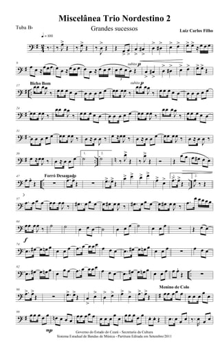 ? #
4
2 ‰.
q = 100
‰ J
œ>
Œ ‰ J
œ>
Œ ‰
J
œ
>
Œ Œ œ
>
œ
>
subito p
œ
>
œ#
>
œ
>
œ#
> œ> œ> œ> œ>
≈œ œ œ
? #
9
œ œ ≈
œœœ œ œ ≈œ œ œ œ œ ≈ œ œ œ œ œ œ œ Œ
3
subito p
œ
>
œ#
>
œ
>
œ#
> œ> œ> œ> œ>
Œ
? # ..
17 œœ œ
J
œ
‰
Bicho Bom
œ œ œ œ œ œ œ œ œ œ œœ œ
J
œ ‰
œœ œ
J
œ
‰ œ œ œ œ œ œ œ œ œ œ
? #
24
œœ œ
J
œ ‰
œœ œ
J
œ
‰ œ œ œ œ œ œ œ œ œ œ œœ œ
J
œ ‰
œœ œ
J
œ
‰ œ œ œ œ œ
? #
31
œ œ œ œ œ œœ œ
J
œ ‰ œ ≈ œ
J
œ ‰ œ ≈œ
J
œ ‰ œ ≈ œ œ œ œœ œ
J
œ ‰ œ ≈ œ
J
œ ‰
? # .. n
38
œ ≈œ
J
œ ‰ œ ≈ œ œ œ
1.
˙
2.
˙ ‰ J
œ>
Œ ‰ J
œ>
Œ Ó Œ
œ œ œ œ# œ œ
? .. ..
47
œ œ.
Œ ∑
Forró Desamado
.œ> œ>
Œ ∑ .œ> œ>
Œ
œ> œ> œ> œ>
œ>
œ> 1.
.œ> œ>
Œ
2.
J
œ ‰ Œ
?
57
.œ œ œ œ œœ œ
J
œ
‰ .œ# œ œ œ œ œ# œ
J
œ ‰ .œ# œœ œ œ œ# œ
J
œ ‰
.œ
œ œœ œœ
?
64
œœ œ
J
œ ‰
f
˙ ˙ œ œ œ ˙ œ œ œ ˙ œ œ œ ∑ Œ œ œ
?
74
.œ œ# œ œn œ
œ œ œ .œ œ œ œœ
œ œ œ .œ œ# œ œn œ
œ œ œ ∑ œ œ œ
? ..
82
.œ œ# œ œn œ œ œ œ .œ œ œœœ œ œ œ .œ œ# œ œn œ œ œ œ œ œ.
Œ ∑
? #
90
.œ> œ>
Œ ∑ .œ> œ>
Œ œ
>
œ>
œ
> œ> œ>
œ> .œ> œ>
Œ œœ œœ œ
Menino de Colo
œ œ œ œ œ
? #
99
œœ œ œ œ
P
œn œ œ œ
œœ œœ œ œ œ œ œ œ œœ œ œ œ œ. œ. Œ .œ œ œ œ ‰.
R
œ œ œ
Governo do Estado do Ceará - Secretaria da Cultura
Sistema Estadual de Bandas de Música - Partitura Editada em Setembro/2011
Miscelânea Trio Nordestino 2
Tuba Bb Grandes sucessos Luiz Carlos Filho
 