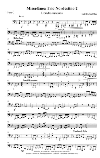 ?
b 4
2 ‰.
q = 100
f
‰ j
œ
>
Œ ‰ j
œ
>
Œ ‰ j
œ
>
Œ Œ
œ
>
œ
>subito p
œ
>
œn
>
œ
>
œ#
>
œ
>
œ
>
œ
>
œ
>
≈
œ œ œ
? b
9
œ œ
≈œœœ œ œ
≈
œ œ œ œ œ
≈
œ œ œ œ œ œ œ
Œ
3
subito p
œ
>
œn
>
œ
>
œ#
>
œ
>
œ
>
œ> œ>
Œ
?
b ..
17
œœ œ
j
œ ‰
Bicho Bom
œ œ œ œ œ œ œ œ œ œ œœ œ
j
œ
‰ œœ œ
j
œ ‰
œ œ œ œ œ œ œ œ œ œ
? b
24
œœ œ
j
œ
‰ œœ œ j
œ ‰
œ œ œ œ œ œ œ œ œ œ œœ œ
j
œ
‰ œœ œ j
œ ‰
œ œ œ œ œ
?
b
31
œ œ œ œ œ œœ œ
j
œ
‰
œ
≈
œ
j
œ
‰
œ ≈œ
j
œ
‰
œ
≈
œ œ œ œœ œ
j
œ
‰
œ
≈
œ
j
œ
‰
? b .. nbb
38
œ ≈œ
j
œ
‰
œ ≈ œ œ œ
1.
˙
2.
˙
‰ j
œ
>
Œ ‰ j
œ
>
Œ Ó Œ œ œ œ œ# œ œ
?
bb .. ..
47
œ œ.
Œ ∑
Forró Desamado
.œ
>
œ
>
Œ ∑
.œ
>
œ
>
Œ œ
>
œ
>
œ
>
œ>
œ
> œ
>
1.
.œ
>
œ
>
Œ
2.
j
œ
‰ Œ
? bb
57
.œ œœ œ œœ œ
j
œ ‰
.œ# œœ œ œ œ# œ
j
œ
‰
.œ# œœ œ œ œ# œ
j
œ
‰ .œ
œœœœœ
?
bb
64
œœ œ
j
œ
‰
f
˙ ˙ œ œ œ ˙ œ œ œ ˙ œ œ œ
∑ Œ
œ œ
? bb
74
.œ œ# œ œn œ
œ œ œ .œ œ œœœ
œ œ œ .œ œ# œ œn œ
œ œ œ
∑
œ œ œ
?
bb ..
82
.œ œ# œ œn œ œ œ œ .œ œ œœœ œ œ œ .œ œ# œ œn œ œ œ œ œ œ.
Œ ∑
? bb nb
90
.œ
>
œ
>
Œ ∑
.œ
>
œ
>
Œ œ
>
œ
>
œ
>
œ>
œ
> œ
>
.œ
>
œ
>
Œ
œœ œœ œ
Menino de Colo
œ œ œ œ œ
?
b
99
œœ œ œ œ
P
œb œ œ œ
œœ œœ œ œ œ œ œ œ œœ œ œ œ œ. œ.
Œ
.œ œ œ œ
‰. r
œ œ œ
Governo do Estado do Ceará - Secretaria da Cultura
Sistema Estadual de Bandas de Música - Partitura Editada em Setembro/2011
Miscelânea Trio Nordestino 2
Tuba C Grandes sucessos Luiz Carlos Filho
 