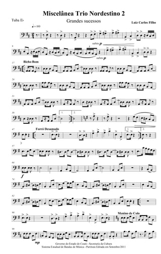 ? ## 4
2 ‰.
q = 100
‰
J
œ>
Œ ‰
J
œ
>
Œ ‰ j
œ
>
Œ Œ œ> œ>
subito p
œ> œ#> œ> œ#>
œ
>
œ
>
œ
>
œ
>
≈œ œ œ
? ##
9
œ œ ≈œœœ œ œ ≈œ œ œ œ œ ≈ œ œ œ œ œ œ œ Œ
3
subito p
œ> œ#> œ> œ#>
œ
>
œ
>
œ
>
œ
>
Œ
? ## ..
17
œœ œ
j
œ
‰
Bicho Bom
œœ œ œ œ œ œ œ œ œ œœ œ
J
œ ‰ œœ œ
j
œ
‰ œœ œ œ œ œ œ œ œ œ
? ##
24
œœ œ
J
œ ‰ œœ œ
J
œ ‰ œ œ œ œ œ œ œ œ œ œ œœ œ
J
œ ‰ œœ œ
J
œ ‰ œ œ œ œ œ
? ##
31
œ œ œ œ œ œœ œ
J
œ ‰ œ ≈ œ
j
œ ‰ œ ≈œ
J
œ ‰ œ ≈ œ œ œ œœ œ
J
œ ‰ œ ≈ œ
j
œ ‰
? ## .. nn#
38
œ ≈œ
J
œ ‰ œ ≈ œ œ œ
1.
˙
2.
˙ ‰ J
œ>
Œ ‰ J
œ>
Œ Ó Œ œ œ œ œ# œ œ
? # .. ..
47
œ œ. Œ ∑
Forró Desamado
.œ> œ>
Œ ∑ .œ
>
œ
>
Œ œ> œ> œ> œ>
œ>
œ
>
1.
.œ> œ>
Œ
2.
J
œ ‰ Œ
? #
57
.œ œœ œ œœ œ
J
œ ‰ .œ# œœ œ œ œ# œ
J
œ ‰ .œ# œœ œ œ œ# œ
J
œ ‰ .œ
œœœ œœ
? #
64
œœ œ
J
œ ‰
f
˙ ˙ œ œ œ ˙ œ œ œ ˙ œ œ œ ∑ Œ œ œ
? #
74
.œ œ# œ œn œ œ œ œ .œ œ œœœ
œ œ œ .œ œ# œ œn œ œ œ œ ∑ œ œ œ
? # ..
82
.œ œ# œ œn œ
œ
œ œ .œ œ œœœ œ œ œ .œ œ# œ œn œ
œ œ œ œ œ. Œ ∑
? # ##
90
.œ> œ>
Œ ∑ .œ
>
œ
>
Œ œ> œ> œ> œ>
œ>
œ
>
.œ> œ>
Œ œœ œœ œ
Menino de Colo
œ œ œ œ œ
? ##
99
œœ œ œ œ
P
œn œ œ œ
œœ œœ œ œ œ œ
œ
œ
œœ œ œ œ
œ. œ.
Œ
.œ œ œ œ
‰. R
œ œ œ
Governo do Estado do Ceará - Secretaria da Cultura
Sistema Estadual de Bandas de Música - Partitura Editada em Setembro/2011
Miscelânea Trio Nordestino 2
Tuba Eb Grandes sucessos Luiz Carlos Filho
 