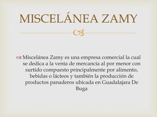 MISCELÁNEA ZAMY 
 
 Miscelánea Zamy es una empresa comercial la cual 
se dedica a la venta de mercancía al por menor con 
surtido compuesto principalmente por alimento, 
bebidas o lácteos y también la producción de 
productos panaderos ubicada en Guadalajara De 
Buga 
 