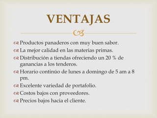VENTAJAS 
 
 Productos panaderos con muy buen sabor. 
 La mejor calidad en las materias primas. 
 Distribución a tiendas ofreciendo un 20 % de 
ganancias a los tenderos. 
 Horario continúo de lunes a domingo de 5 am a 8 
pm. 
 Excelente variedad de portafolio. 
 Costos bajos con proveedores. 
 Precios bajos hacia el cliente. 
 