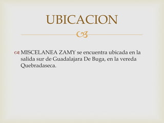 UBICACION 
 
 MISCELANEA ZAMY se encuentra ubicada en la 
salida sur de Guadalajara De Buga, en la vereda 
Quebradaseca. 
 