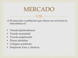 MERCADO 
 
 El mercado o población que ofrece sus servicios la 
miscelánea es: 
 Vereda Quebradaseca 
 Vereda manantial 
 Vereda sanjohondo 
 Fincas aledañas 
 Colegios academia. 
 Empresas Yara y cárnicos. 
 