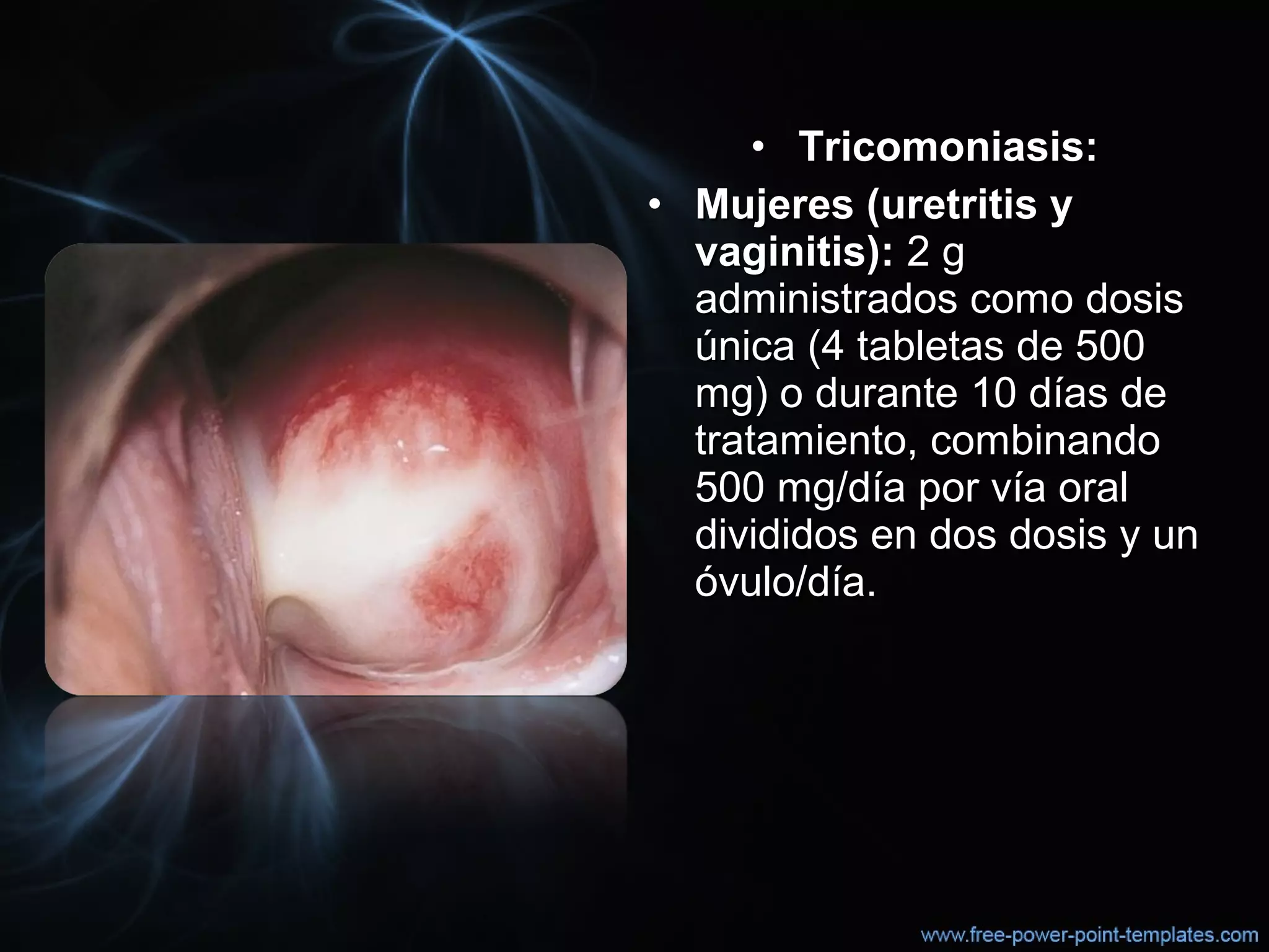 • Tricomoniasis:Tricomoniasis:
• Mujeres (uretritis yMujeres (uretritis y
vaginitis):vaginitis): 2 g2 g
administrados como dosisadministrados como dosis
única (4 tabletas de 500 única (4 tabletas de 500 
mg) o durante 10 días demg) o durante 10 días de
tratamiento, combinandotratamiento, combinando
500 mg/día por vía oral500 mg/día por vía oral
divididos en dos dosis y undivididos en dos dosis y un
óvulo/día.óvulo/día.
 