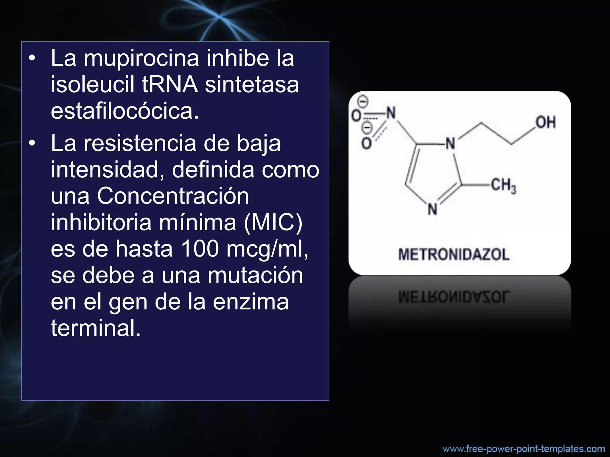 • La mupirocina inhibe la 
isoleucil tRNA sintetasa 
estafilocócica. 
• La resistencia de baja 
intensidad, definida como 
una Concentración 
inhibitoria mínima (MIC) 
es de hasta 100 mcg/ml, 
se debe a una mutación 
en el gen de la enzima 
terminal.
 