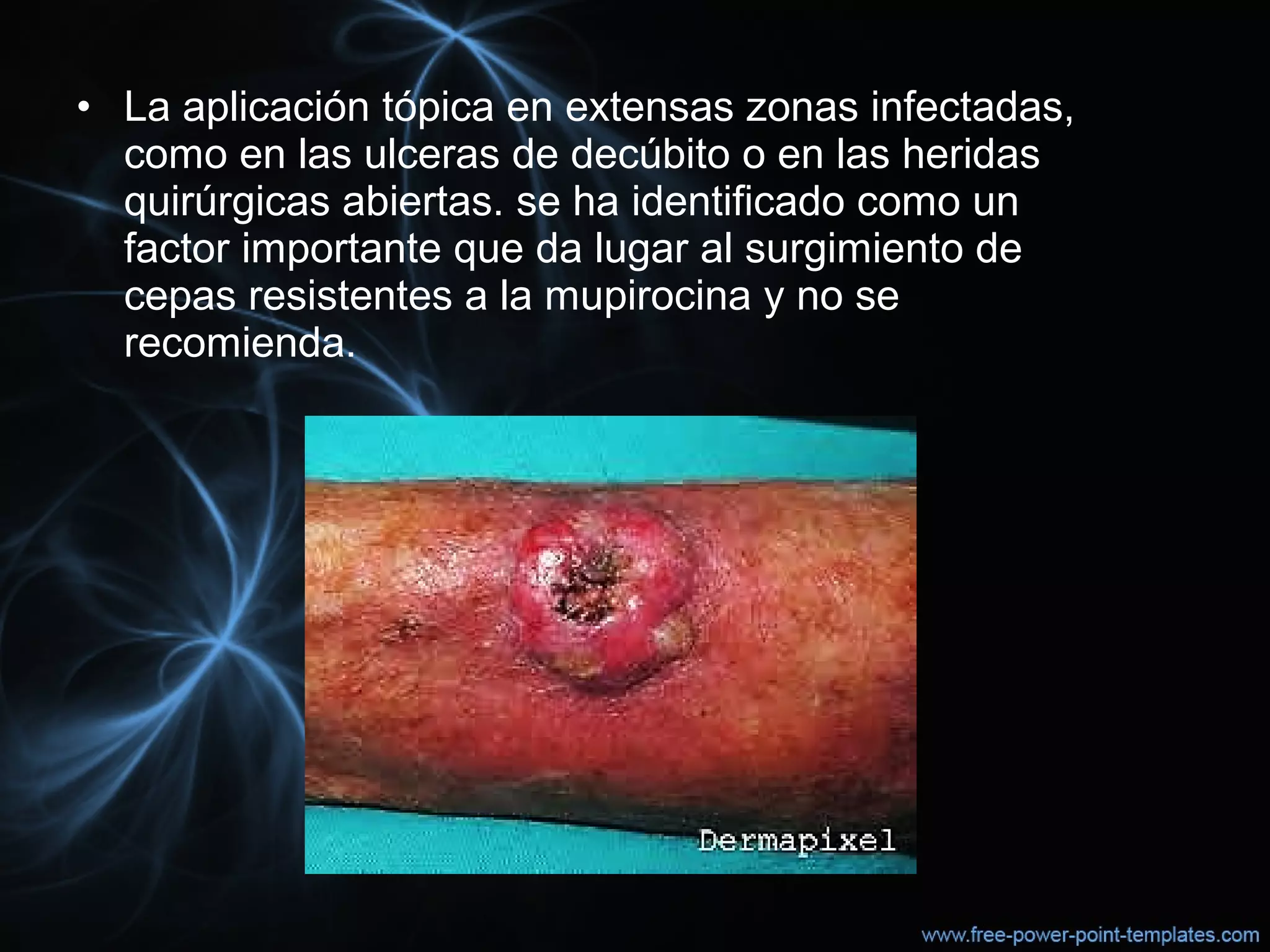 • La aplicación tópica en extensas zonas infectadas, 
como en las ulceras de decúbito o en las heridas 
quirúrgicas abiertas. se ha identificado como un 
factor importante que da lugar al surgimiento de 
cepas resistentes a la mupirocina y no se 
recomienda.
 