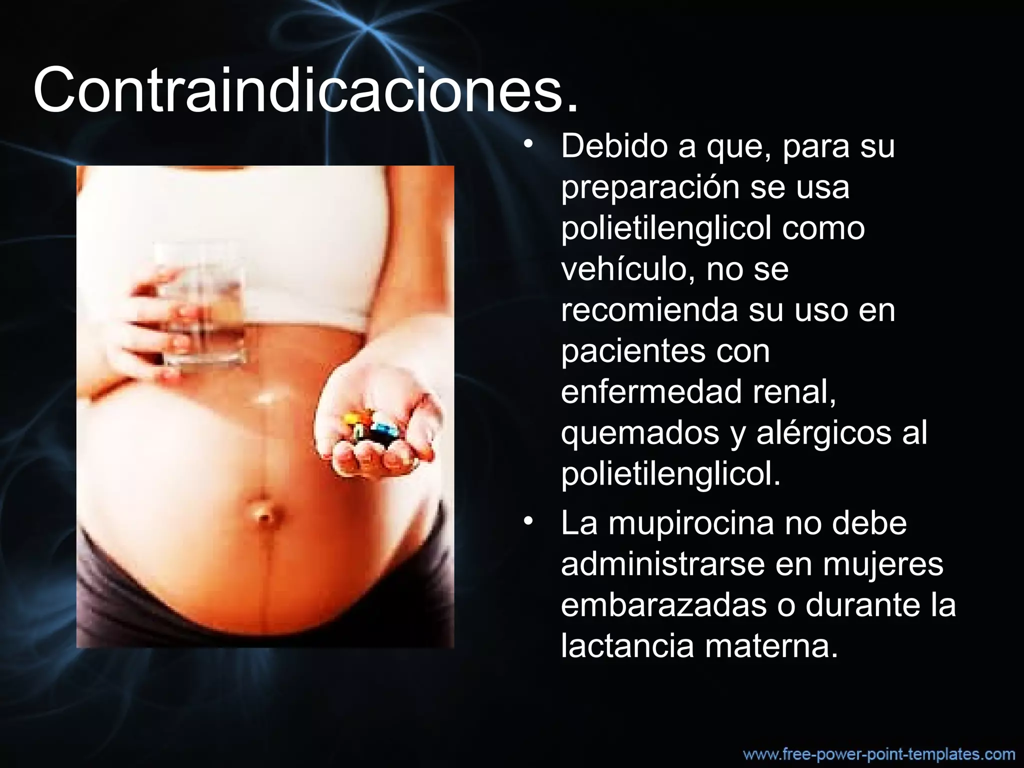 Contraindicaciones.
• Debido a que, para su 
preparación se usa 
polietilenglicol como 
vehículo, no se 
recomienda su uso en 
pacientes con 
enfermedad renal, 
quemados y alérgicos al 
polietilenglicol.
• La mupirocina no debe 
administrarse en mujeres 
embarazadas o durante la 
lactancia materna.
 