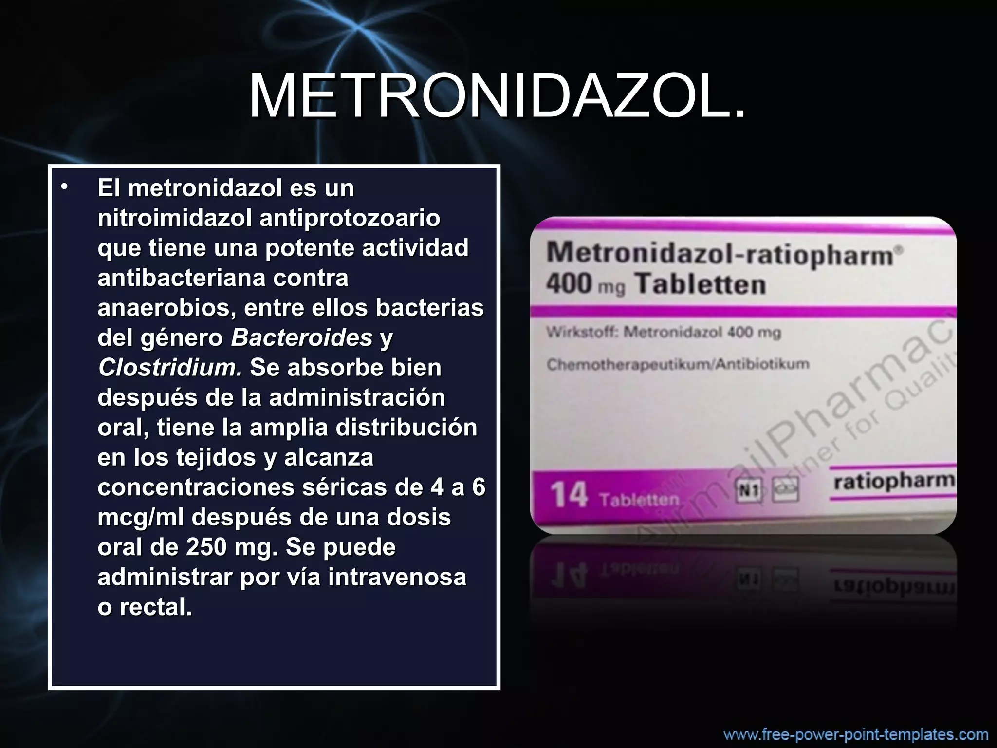 METRONIDAZOL.METRONIDAZOL.
• El metronidazol es unEl metronidazol es un
nitroimidazol antiprotozoarionitroimidazol antiprotozoario
que tiene una potente actividadque tiene una potente actividad
antibacteriana contraantibacteriana contra
anaerobios, entre ellos bacteriasanaerobios, entre ellos bacterias
del génerodel género BacteroidesBacteroides yy
Clostridium.Clostridium. Se absorbe bienSe absorbe bien
después de la administracióndespués de la administración
oral, tiene la amplia distribuciónoral, tiene la amplia distribución
en los tejidos y alcanzaen los tejidos y alcanza
concentraciones séricas de 4 a 6concentraciones séricas de 4 a 6
mcg/ml después de una dosismcg/ml después de una dosis
oral de 250 mg. Se puedeoral de 250 mg. Se puede
administrar por vía intravenosaadministrar por vía intravenosa
o rectal.o rectal.
 