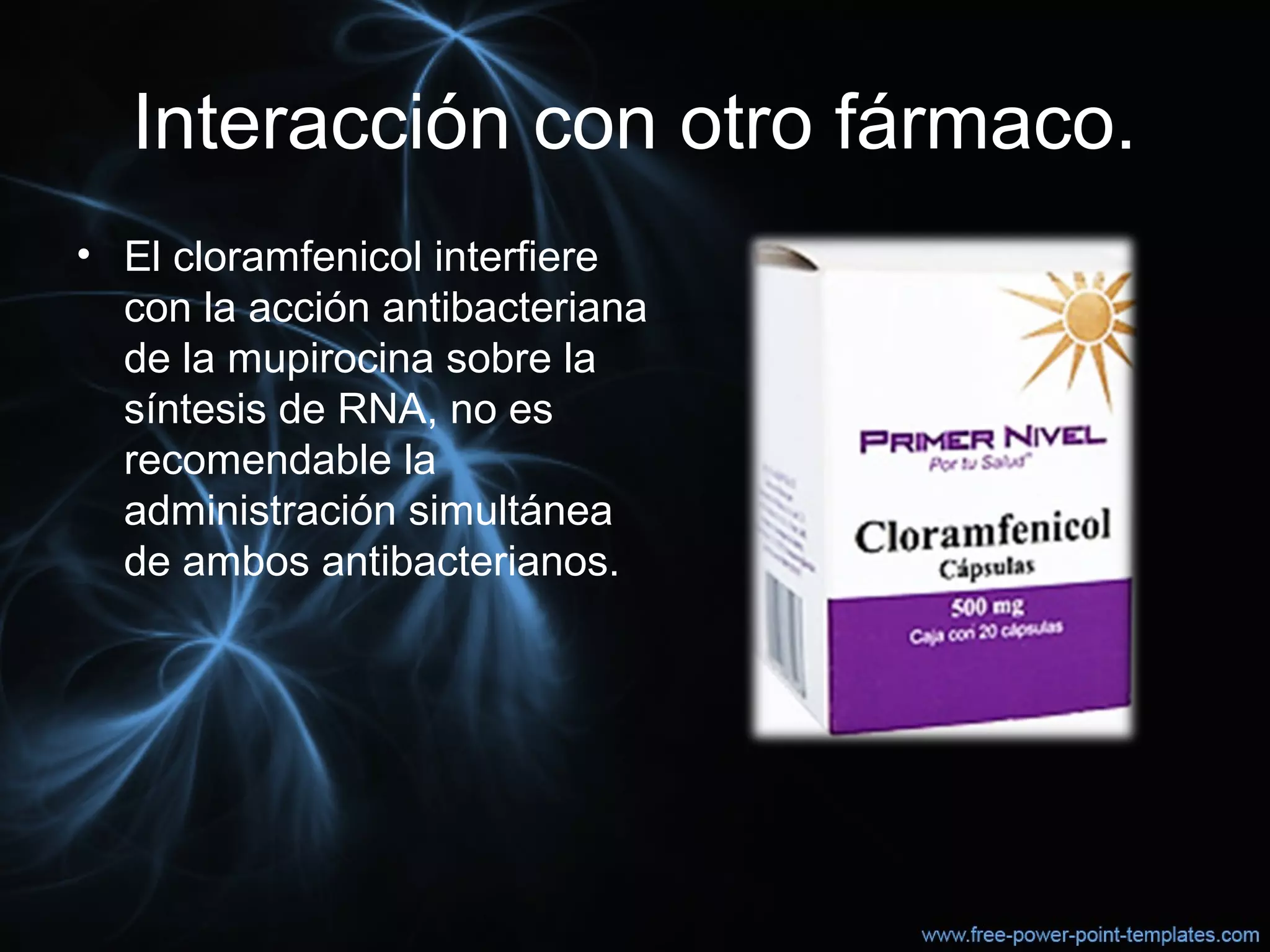 Interacción con otro fármaco.
• El cloramfenicol interfiere 
con la acción antibacteriana 
de la mupirocina sobre la 
síntesis de RNA, no es 
recomendable la 
administración simultánea 
de ambos antibacterianos.
 