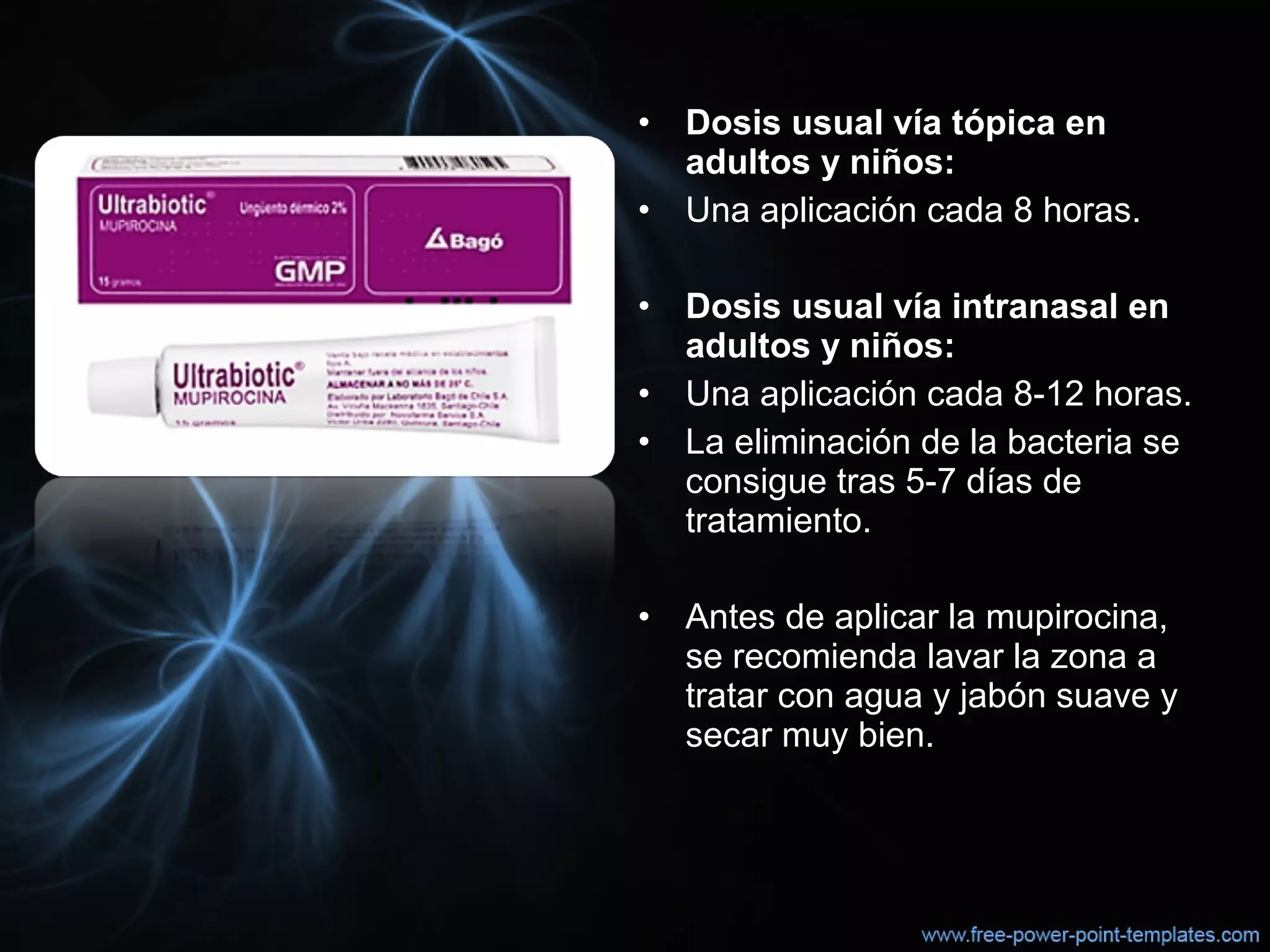 • Dosis usual vía tópica en
adultos y niños:
• Una aplicación cada 8 horas.
• Dosis usual vía intranasal en
adultos y niños:
• Una aplicación cada 8-12 horas.
• La eliminación de la bacteria se 
consigue tras 5-7 días de 
tratamiento.
• Antes de aplicar la mupirocina, 
se recomienda lavar la zona a 
tratar con agua y jabón suave y 
secar muy bien.
 
