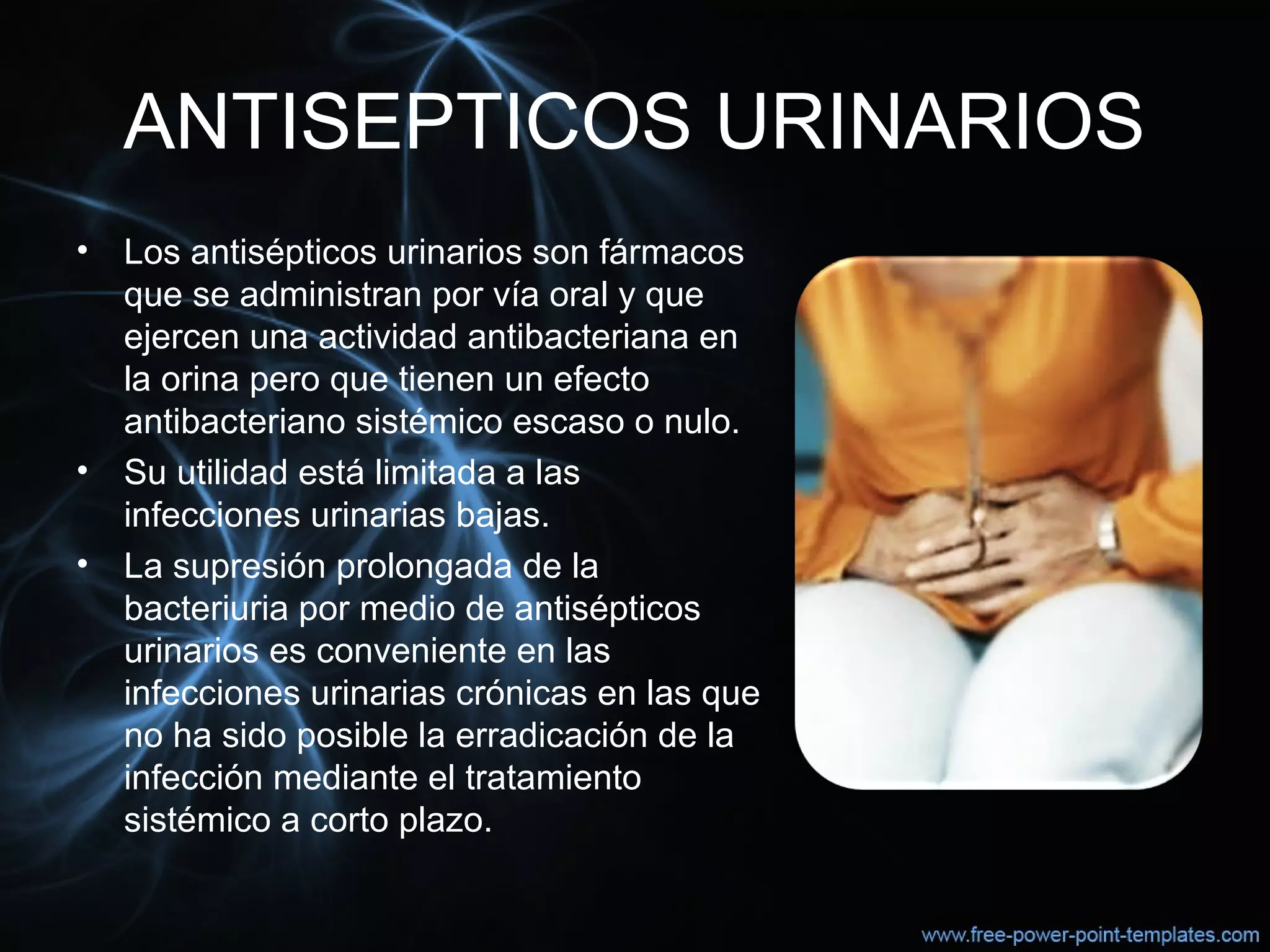 ANTISEPTICOS URINARIOS
• Los antisépticos urinarios son fármacos 
que se administran por vía oral y que 
ejercen una actividad antibacteriana en 
la orina pero que tienen un efecto 
antibacteriano sistémico escaso o nulo.
• Su utilidad está limitada a las 
infecciones urinarias bajas. 
• La supresión prolongada de la 
bacteriuria por medio de antisépticos 
urinarios es conveniente en las 
infecciones urinarias crónicas en las que 
no ha sido posible la erradicación de la 
infección mediante el tratamiento 
sistémico a corto plazo.
 