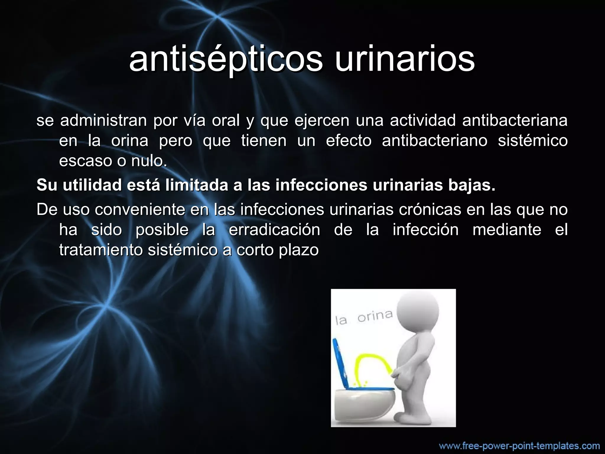 antisépticos urinariosantisépticos urinarios
se administran por vía oral y que ejercen una actividad antibacterianase administran por vía oral y que ejercen una actividad antibacteriana
en la orina pero que tienen un efecto antibacteriano sistémicoen la orina pero que tienen un efecto antibacteriano sistémico
escaso o nulo.escaso o nulo.
Su utilidad está limitada a las infecciones urinarias bajas.Su utilidad está limitada a las infecciones urinarias bajas.
De uso conveniente en las infecciones urinarias crónicas en las que noDe uso conveniente en las infecciones urinarias crónicas en las que no
ha sido posible la erradicación de la infección mediante elha sido posible la erradicación de la infección mediante el
tratamiento sistémico a corto plazotratamiento sistémico a corto plazo
 