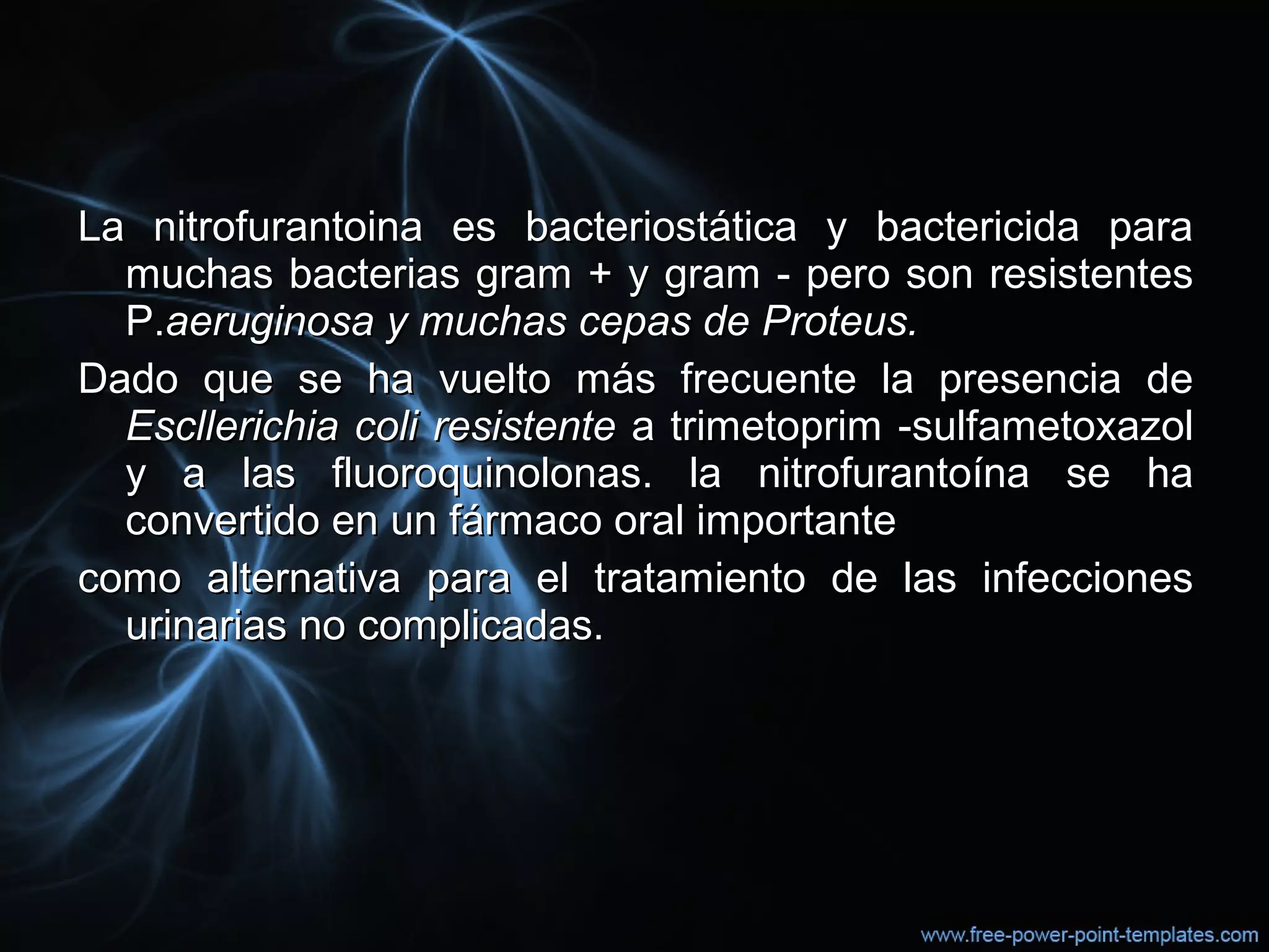 La nitrofurantoina es bacteriostática y bactericida paraLa nitrofurantoina es bacteriostática y bactericida para
muchas bacterias gram + y gram - pero son resistentesmuchas bacterias gram + y gram - pero son resistentes
P.P.aeruginosa y muchas cepas de Proteus.aeruginosa y muchas cepas de Proteus.
Dado que se ha vuelto más frecuente la presencia deDado que se ha vuelto más frecuente la presencia de
Escllerichia coli resistenteEscllerichia coli resistente a trimetoprim -sulfametoxazola trimetoprim -sulfametoxazol
y a las fluoroquinolonas. la nitrofurantoína se hay a las fluoroquinolonas. la nitrofurantoína se ha
convertido en un fármaco oral importanteconvertido en un fármaco oral importante
como alternativa para el tratamiento de las infeccionescomo alternativa para el tratamiento de las infecciones
urinarias no complicadas.urinarias no complicadas.
 