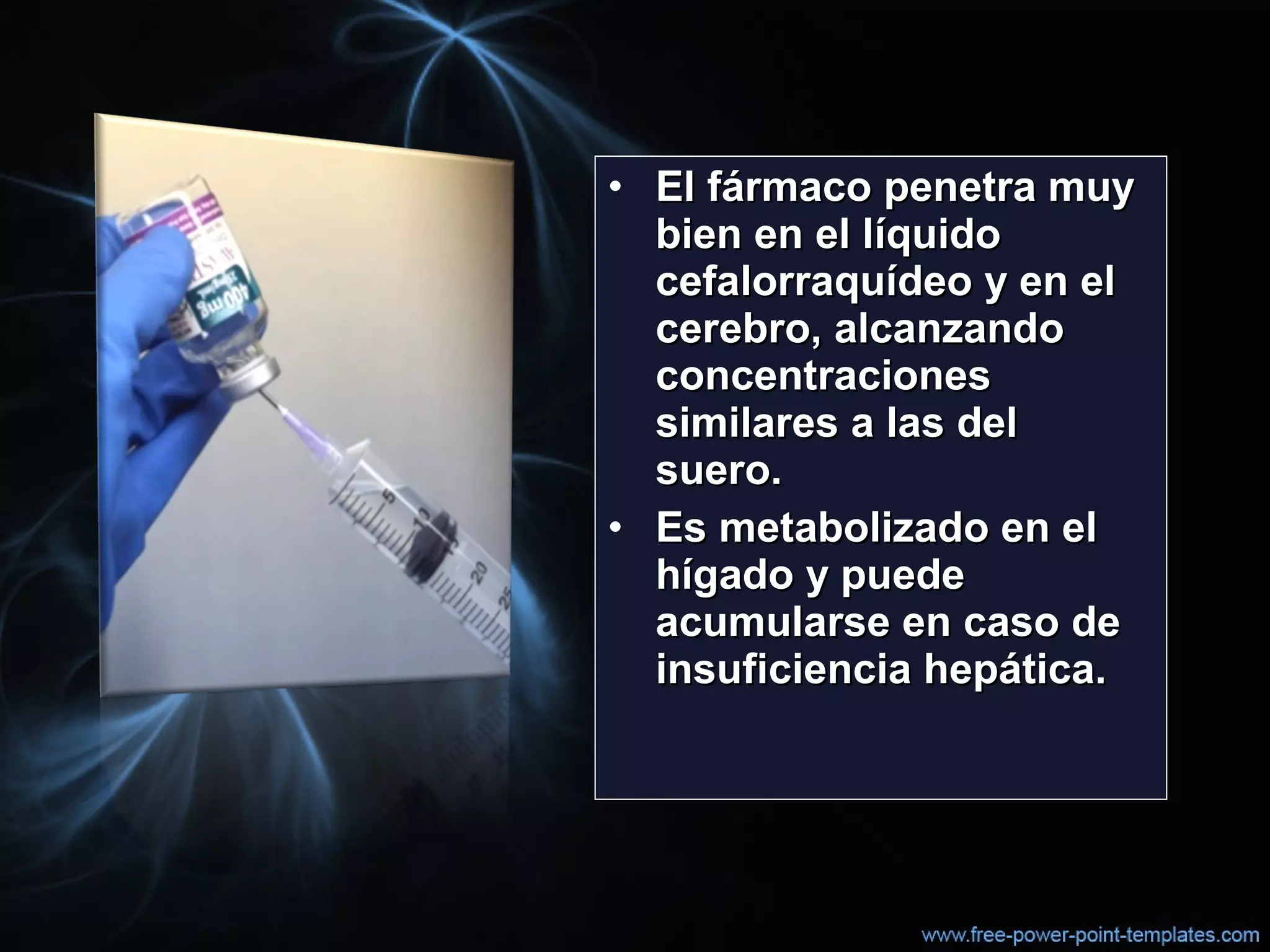 • El fármaco penetra muyEl fármaco penetra muy
bien en el líquidobien en el líquido
cefalorraquídeo y en elcefalorraquídeo y en el
cerebro, alcanzandocerebro, alcanzando
concentracionesconcentraciones
similares a las delsimilares a las del
suero.suero.
• Es metabolizado en elEs metabolizado en el
hígado y puedehígado y puede
acumularse en caso deacumularse en caso de
insuficiencia hepática.insuficiencia hepática.
 