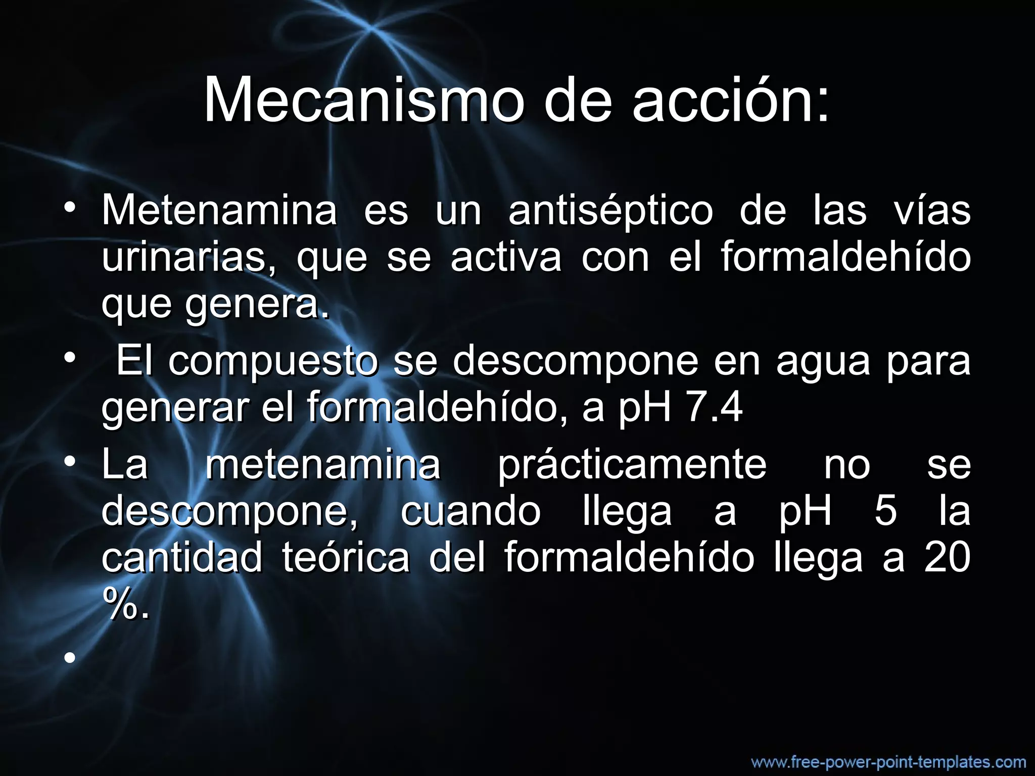 Mecanismo de acción:Mecanismo de acción:
• Metenamina es un antiséptico de las víasMetenamina es un antiséptico de las vías
urinarias, que se activa con el formaldehídourinarias, que se activa con el formaldehído
que genera.que genera.
• El compuesto se descompone en agua paraEl compuesto se descompone en agua para
generar el formaldehído, a pH 7.4generar el formaldehído, a pH 7.4
• La metenamina prácticamente no seLa metenamina prácticamente no se
descompone, cuando llega a pH 5 ladescompone, cuando llega a pH 5 la
cantidad teórica del formaldehído llega a 20cantidad teórica del formaldehído llega a 20
%.%.
•
 