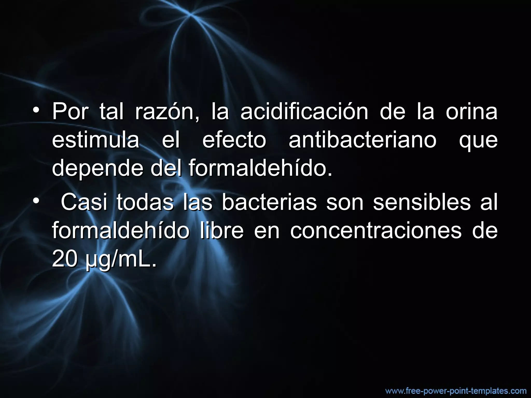 • Por tal razón, la acidificación de la orinaPor tal razón, la acidificación de la orina
estimula el efecto antibacteriano queestimula el efecto antibacteriano que
depende del formaldehído.depende del formaldehído.
• Casi todas las bacterias son sensibles alCasi todas las bacterias son sensibles al
formaldehído libre en concentraciones deformaldehído libre en concentraciones de
20 µg/mL.20 µg/mL.
 