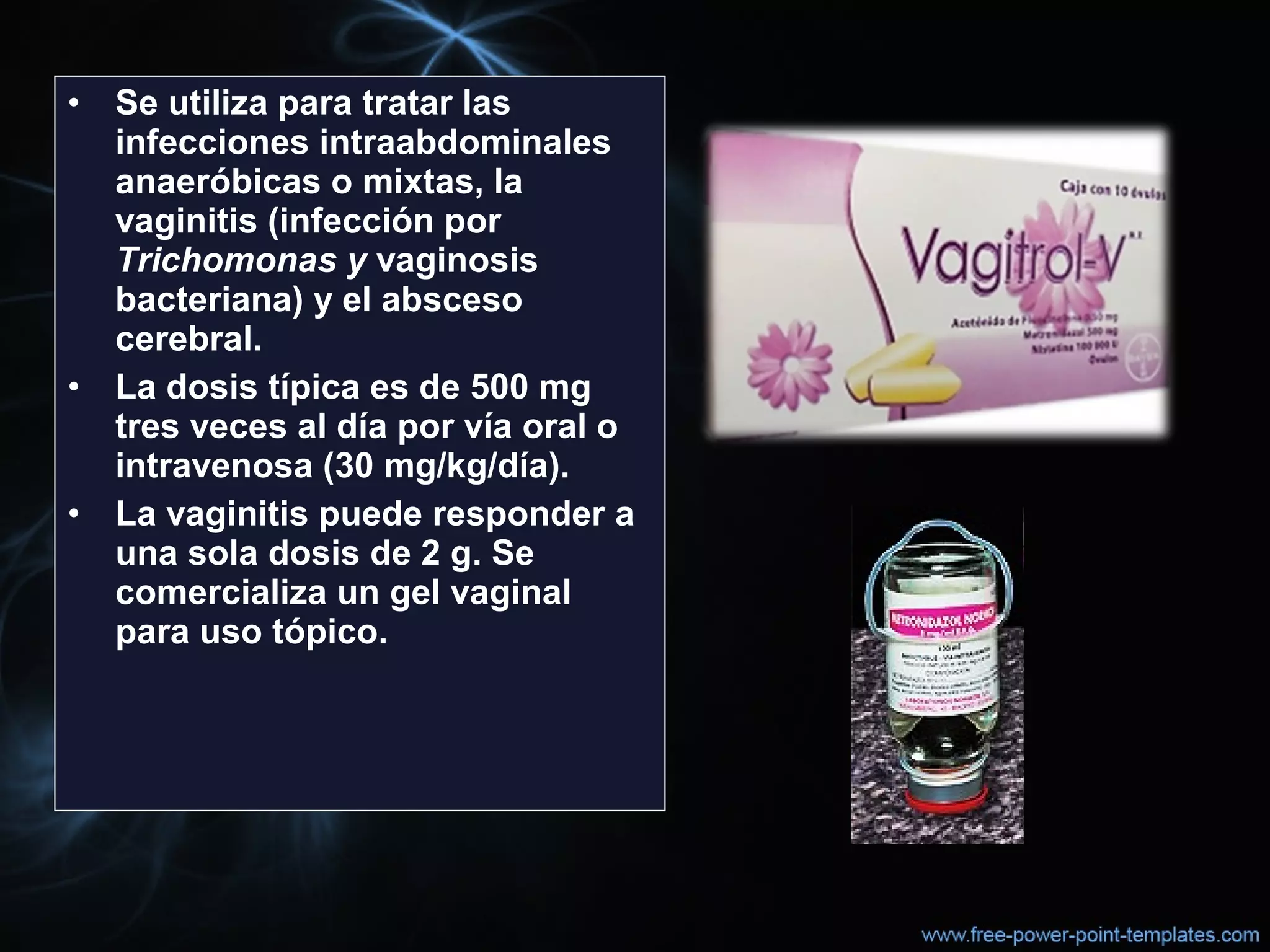• Se utiliza para tratar las
infecciones intraabdominales
anaeróbicas o mixtas, la
vaginitis (infección por
Trichomonas y vaginosis
bacteriana) y el absceso
cerebral.
• La dosis típica es de 500 mg
tres veces al día por vía oral o
intravenosa (30 mg/kg/día).
• La vaginitis puede responder a
una sola dosis de 2 g. Se
comercializa un gel vaginal
para uso tópico.
 