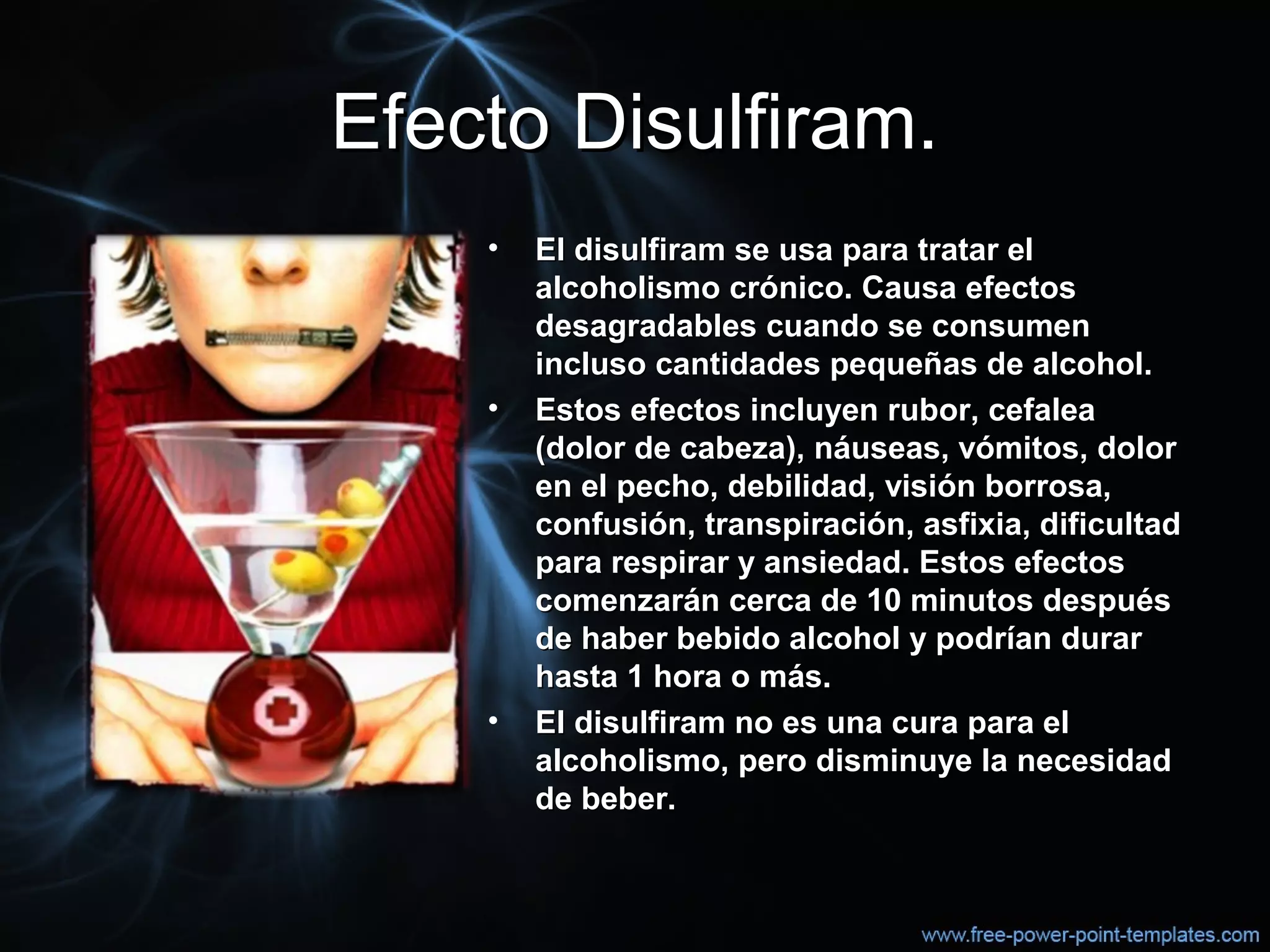 Efecto Disulfiram.Efecto Disulfiram.
• El disulfiram se usa para tratar elEl disulfiram se usa para tratar el
alcoholismo crónico. Causa efectosalcoholismo crónico. Causa efectos
desagradables cuando se consumendesagradables cuando se consumen
incluso cantidades pequeñas de alcohol.incluso cantidades pequeñas de alcohol.
• Estos efectos incluyen rubor, cefaleaEstos efectos incluyen rubor, cefalea
(dolor de cabeza), náuseas, vómitos, dolor(dolor de cabeza), náuseas, vómitos, dolor
en el pecho, debilidad, visión borrosa,en el pecho, debilidad, visión borrosa,
confusión, transpiración, asfixia, dificultadconfusión, transpiración, asfixia, dificultad
para respirar y ansiedad. Estos efectospara respirar y ansiedad. Estos efectos
comenzarán cerca de 10 minutos despuéscomenzarán cerca de 10 minutos después
de haber bebido alcohol y podrían durarde haber bebido alcohol y podrían durar
hasta 1 hora o más.hasta 1 hora o más.
• El disulfiram no es una cura para elEl disulfiram no es una cura para el
alcoholismo, pero disminuye la necesidadalcoholismo, pero disminuye la necesidad
de beber.de beber.
 