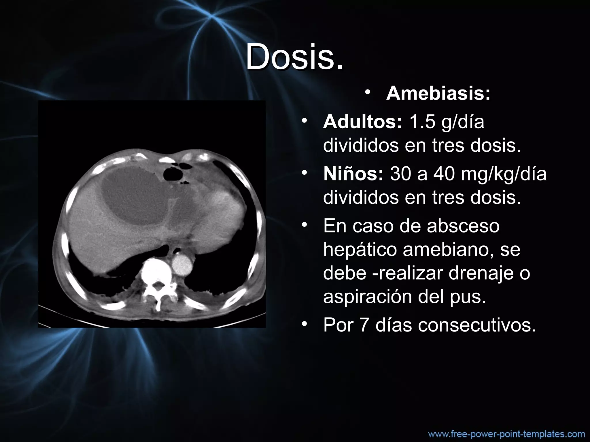 Dosis.Dosis.
• Amebiasis:Amebiasis:
• Adultos:Adultos: 1.5 g/día1.5 g/día
divididos en tres dosis.divididos en tres dosis.
• Niños:Niños: 30 a 40 mg/kg/día30 a 40 mg/kg/día
divididos en tres dosis.divididos en tres dosis.
• En caso de abscesoEn caso de absceso
hepático amebiano, sehepático amebiano, se
debe -realizar drenaje odebe -realizar drenaje o
aspiración del pus.aspiración del pus.
• Por 7 días consecutivos.Por 7 días consecutivos.
 