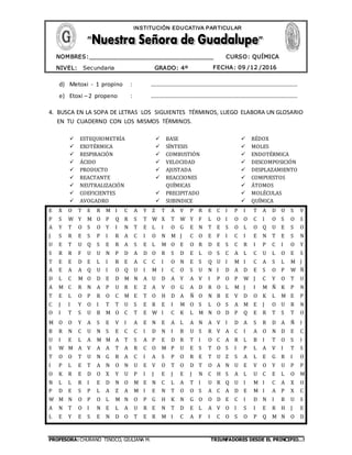 PROFESORA: CHURANO TINOCO, GIULIANA M. TRIUNFADORES DESDE EL PRINCIPIO…!
CURSO: QUÍMICA
NIVEL: Secundaria GRADO: 4º FECHA: 09 /12 /2016
NOMBRES:__________________________________
____________________________________
INSTITUCIÓN EDUCATIVA PARTICULAR
d) Metoxi - 1 propino : …………………………………………………………………………………………
e) Etoxi – 2 propeno : …………………………………………………………………………………………
4. BUSCA EN LA SOPA DE LETRAS LOS SIGUIENTES TÉRMINOS, LUEGO ELABORA UN GLOSARIO
EN TU CUADERNO CON LOS MISMOS TÉRMINOS.
 ESTEQUIOMETRÍA
 EXOTÉRMICA
 RESPIRACIÓN
 ÁCIDO
 PRODUCTO
 REACTANTE
 NEUTRALIZACIÓN
 COEFICIENTES
 AVOGADRO
 BASE
 SÍNTESIS
 COMBUSTIÓN
 VELOCIDAD
 AJUSTADA
 REACCIONES
QUÍMICAS
 PRECIPITADO
 SUBINDICE
 RÉDOX
 MOLES
 ENDOTÉRMICA
 DESCOMPOSICIÓN
 DESPLAZAMIENTO
 COMPUESTOS
 ÁTOMOS
 MOLÉCULAS
 QUÍMICA
E X O T E R M I C A Y Z T A V P R E C I P I T A D O S V
P S W Y M O P Q R S T W X T W Y F L O I O O C I O S O S
A Y T O S O Y I N T E L I O G E N T E S O L O Q U E S O
J S R E S P I R A C I O N M J C O E F I C I E N T E S N
U E T U Q S E R A S E L M O E O R D E S C R I P C I O Y
S R R F U U N P D A D O R S D E L O S C A L C U L O E S
T E E D E L I R E A C C I O N E S Q U I M I C A S L M J
A E A A Q U I O Q U I M I C O S U N I D A D E S O P W Ñ
D L C M O D E D M N A U D A Y A V I P O P W J C Y O T U
A M C R N A P U R E Z A V O G A D R O L M J I M Ñ K P N
T E L O P R O C M E T O H D A Ñ O N B E V D O K L M E P
C J I Y O I T T U S E R E I M O S L O S A M E J O U R N
O I T S U B M O C T E W I C K L M N O D P Q E R T S T O
M O O Y A S E V I A E N E A L A N A V I D A S R D A Ñ I
B R N C U N S E C C I D N I B U S R V A C I A O N D E C
U I E L A M M A T S A P E D R T I O C A R L B I T O S I
S W M A V A A T A R C O M P U E S T O S I P L A V I T S
T O O T U N G R A C I A S P O R E T U Z S A L E G R I O
I P L E T A N O N U E V O T O D T O A N U E V O Y U P P
O K R E D O X Y U P I J E J E J N C H S A L U C E L O M
N L L R I E D N O M E N C L A T I U R Q U I M I C A X O
P D E S P L A Z A M I E N T O O S A C A D E M I A P X C
W M N O P O L M N O P G H K N G O O D E C I D N I B U S
A N T O I N E L A U R E N T D E L A V O I S I E R H J E
L E Y E S E N D O T E R M I C A F I C O S O P Q M N O D
 