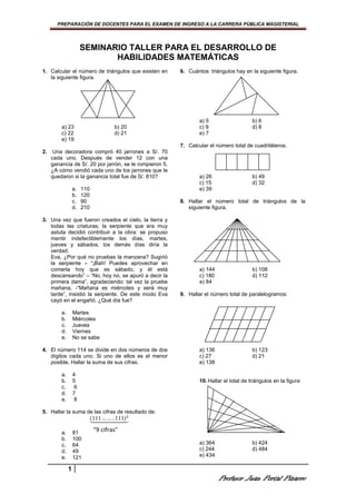 PREPARACIÓN DE DOCENTES PARA EL EXAMEN DE INGRESO A LA CARRERA PÚBLICA MAGISTERIAL




                       SEMINARIO TALLER PARA EL DESARROLLO DE
                              HABILIDADES MATEMÁTICAS
1. Calcular el número de triángulos que existen en       6. Cuántos triángulos hay en la siguiente figura.
   la siguiente figura.




                                                                 a) 5                    b) 6
         a) 23                       b) 20                       c) 9                    d) 8
         c) 22                       d) 21                       e) 7
         e) 19
                                                         7. Calcular el número total de cuadriláteros.
2.    Una decoradora compró 40 jarrones a S/. 70
     cada uno. Después de vender 12 con una
     ganancia de S/. 20 por jarrón, se le rompieron 5.
     ¿A cómo vendió cada uno de los jarrones que le
     quedaron si la ganancia total fue de S/. 810?               a) 26                   b) 49
                                                                 c) 15                   d) 32
                  a.   110                                       e) 39
                  b.   120
                  c.   90                                8. Hallar el número total de triángulos de la
                  d.   210                                  siguiente figura.

3. Una vez que fueron creados el cielo, la tierra y
   todas las criaturas; la serpiente que era muy
   astuta decidió contribuir a la obra: se propuso
   mentir indefectiblemente los días, martes,
   jueves y sábados, los demás días diría la
   verdad.
   Eva, ¿Por qué no pruebas la manzana? Sugirió
   la serpiente – “¡Bah! Puedes aprovechar en
   comerla hoy que es sábado, y él está                          a) 144                  b) 108
   descansando” – “No, hoy no, se apuró a decir la               c) 180                  d) 112
   primera dama”, agradeciendo: tal vez la pruebe                e) 84
   mañana, -“Mañana es miércoles y será muy
   tarde”, insistió la serpiente. De este modo Eva       9. Hallar el número total de paralelogramos:
   cayó en el engañó. ¿Qué día fue?

         a.       Martes
         b.       Miércoles
         c.       Jueves
         d.       Viernes
         e.       No se sabe

4. El número 114 se divide en dos números de dos                 a) 136                  b) 123
   dígitos cada uno. Si uno de ellos es el menor                 c) 27                   d) 21
   posible. Hallar la suma de sus cifras.                        e) 138

         a.       4
         b.       5                                              10. Hallar el total de triángulos en la figura
         c.        6
         d.       7
         e.        8

5. Hallar la suma de las cifras de resultado de:
                   ሺ111 … … . .111ሻଶ
                   ᇣᇧᇧᇧᇧᇤᇧᇧᇧᇧᇥ

         a.       81
                             “9 cifras”
         b.       100
         c.       64                                             a) 364                  b) 424
         d.       49                                             c) 244                  d) 484
         e.       121                                            e) 434

              1
                                                                          Profesor Juan Portal Pizarro
 