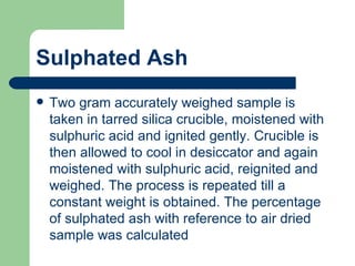 Sulphated Ash
   Two gram accurately weighed sample is
    taken in tarred silica crucible, moistened with
    sulphuric acid and ignited gently. Crucible is
    then allowed to cool in desiccator and again
    moistened with sulphuric acid, reignited and
    weighed. The process is repeated till a
    constant weight is obtained. The percentage
    of sulphated ash with reference to air dried
    sample was calculated
 