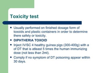 Toxicity test

   Usually performed on finished dosage form of
    toxoids and plastic containers in order to determine
    there safety or toxicity.
   DIPHTHERIA TOXOID
   Inject IV/SC 4 healthy guinea pigs (300-400g) with a
    of DT that is atleast 5 times the human immunizing
    dose (not less than 2ml).
   Comply if no symptom of DT poisoning appear within
    30 days.
 