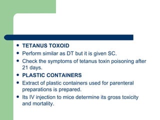    TETANUS TOXOID
   Perform similar as DT but it is given SC.
   Check the symptoms of tetanus toxin poisoning after
    21 days.
   PLASTIC CONTAINERS
   Extract of plastic containers used for parenteral
    preparations is prepared.
   Its IV injection to mice determine its gross toxicity
    and mortality.
 