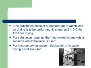    If the substance melts at a temperature at which loss
    on drying is to be performed, it is kept at 5 -10oC for
    1-2 h for drying.
   For substance requiring thermogravimetric analysis a
    sensitive electrobalance is used.
   For vacuum drying vacuum desiccator or vacuum
    drying pistol are used.
 