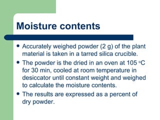 Moisture contents
   Accurately weighed powder (2 g) of the plant
    material is taken in a tarred silica crucible.
   The powder is the dried in an oven at 105 oC
    for 30 min, cooled at room temperature in
    desiccator until constant weight and weighed
    to calculate the moisture contents.
   The results are expressed as a percent of
    dry powder.
 