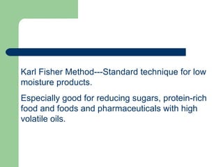 Karl Fisher Method---Standard technique for low
moisture products.
Especially good for reducing sugars, protein-rich
food and foods and pharmaceuticals with high
volatile oils.
 