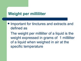 Weight per milliliter

   Important for tinctures and extracts and
    defined as
    The weight per milliliter of a liquid is the
    weight expressed in grams of 1 milliliter
    of a liquid when weighed in air at the
    specific temperature
 