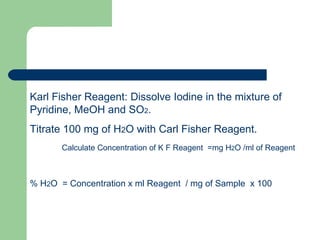 Karl Fisher Reagent: Dissolve Iodine in the mixture of
Pyridine, MeOH and SO2.
Titrate 100 mg of H2O with Carl Fisher Reagent.
       Calculate Concentration of K F Reagent =mg H2O /ml of Reagent



% H2O = Concentration x ml Reagent / mg of Sample x 100
 