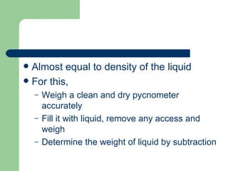  Almost equal to density of the liquid
 For this,
    –   Weigh a clean and dry pycnometer
        accurately
    –   Fill it with liquid, remove any access and
        weigh
    –   Determine the weight of liquid by subtraction
 