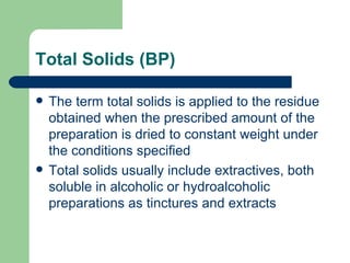 Total Solids (BP)

   The term total solids is applied to the residue
    obtained when the prescribed amount of the
    preparation is dried to constant weight under
    the conditions specified
   Total solids usually include extractives, both
    soluble in alcoholic or hydroalcoholic
    preparations as tinctures and extracts
 
