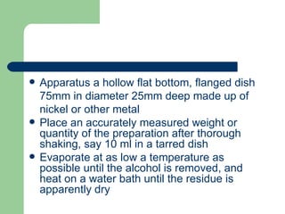    Apparatus a hollow flat bottom, flanged dish
    75mm in diameter 25mm deep made up of
    nickel or other metal
   Place an accurately measured weight or
    quantity of the preparation after thorough
    shaking, say 10 ml in a tarred dish
   Evaporate at as low a temperature as
    possible until the alcohol is removed, and
    heat on a water bath until the residue is
    apparently dry
 