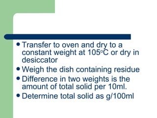  Transfer to oven and dry to a
  constant weight at 105oC or dry in
  desiccator
 Weigh the dish containing residue
 Difference in two weights is the
  amount of total solid per 10ml.
 Determine total solid as g/100ml
 
