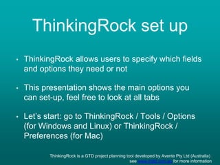 ThinkingRock set up
• ThinkingRock allows users to specify which fields
and options they need or not
• This presentation shows the main options you
can set-up, feel free to look at all tabs
• Let’s start: go to ThinkingRock / Tools / Options
(for Windows and Linux) or ThinkingRock /
Preferences (for Mac)
ThinkingRock is a GTD project planning tool developed by Avente Pty Ltd (Australia)
see www.trgtd.com.au for more information
 
