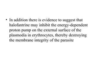 • In addition there is evidence to suggest that
halofantrine may inhibit the energy-dependent
proton pump on the external surface of the
plasmodia in erythrocytes, thereby destroying
the membrane integrity of the parasite
 