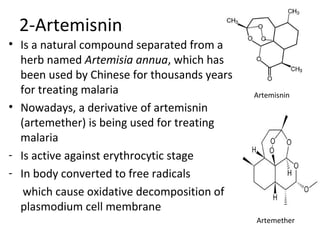 2-Artemisnin
• Is a natural compound separated from a
herb named Artemisia annua, which has
been used by Chinese for thousands years
for treating malaria
• Nowadays, a derivative of artemisnin
(artemether) is being used for treating
malaria
- Is active against erythrocytic stage
- In body converted to free radicals
which cause oxidative decomposition of
plasmodium cell membrane
Artemether
Artemisnin
 