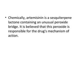• Chemically, artemisinin is a sesquiterpene
lactone containing an unusual peroxide
bridge. It is believed that this peroxide is
responsible for the drug's mechanism of
action.
 