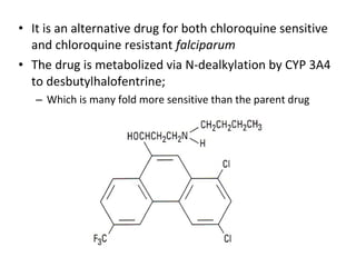 • It is an alternative drug for both chloroquine sensitive
and chloroquine resistant falciparum
• The drug is metabolized via N-dealkylation by CYP 3A4
to desbutylhalofentrine;
– Which is many fold more sensitive than the parent drug
 