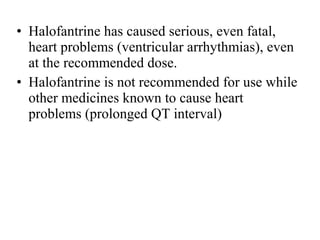 • Halofantrine has caused serious, even fatal,
heart problems (ventricular arrhythmias), even
at the recommended dose.
• Halofantrine is not recommended for use while
other medicines known to cause heart
problems (prolonged QT interval)
 