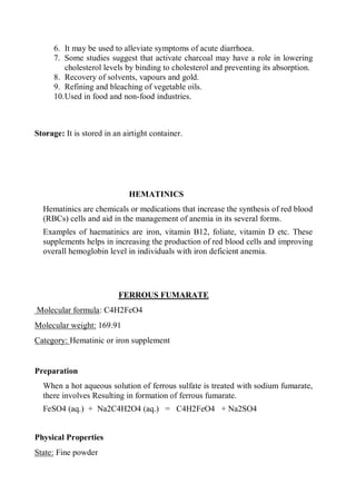 6. It may be used to alleviate symptoms of acute diarrhoea.
7. Some studies suggest that activate charcoal may have a role in lowering
cholesterol levels by binding to cholesterol and preventing its absorption.
8. Recovery of solvents, vapours and gold.
9. Refining and bleaching of vegetable oils.
10.Used in food and non-food industries.
Storage: It is stored in an airtight container.
HEMATINICS
Hematinics are chemicals or medications that increase the synthesis of red blood
(RBCs) cells and aid in the management of anemia in its several forms.
Examples of haematinics are iron, vitamin B12, foliate, vitamin D etc. These
supplements helps in increasing the production of red blood cells and improving
overall hemoglobin level in individuals with iron deficient anemia.
FERROUS FUMARATE
Molecular formula: C4H2FeO4
Molecular weight: 169.91
Category: Hematinic or iron supplement
Preparation
When a hot aqueous solution of ferrous sulfate is treated with sodium fumarate,
there involves Resulting in formation of ferrous fumarate.
FeSO4 (aq.) + Na2C4H2O4 (aq.) = C4H2FeO4 + Na2SO4
Physical Properties
State: Fine powder
 