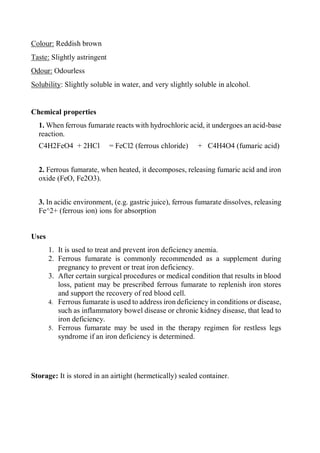 Colour: Reddish brown
Taste: Slightly astringent
Odour: Odourless
Solubility: Slightly soluble in water, and very slightly soluble in alcohol.
Chemical properties
1. When ferrous fumarate reacts with hydrochloric acid, it undergoes an acid-base
reaction.
C4H2FeO4 + 2HCl = FeCl2 (ferrous chloride) + C4H4O4 (fumaric acid)
2. Ferrous fumarate, when heated, it decomposes, releasing fumaric acid and iron
oxide (FeO, Fe2O3).
3. In acidic environment, (e.g. gastric juice), ferrous fumarate dissolves, releasing
Fe^2+ (ferrous ion) ions for absorption
Uses
1. It is used to treat and prevent iron deficiency anemia.
2. Ferrous fumarate is commonly recommended as a supplement during
pregnancy to prevent or treat iron deficiency.
3. After certain surgical procedures or medical condition that results in blood
loss, patient may be prescribed ferrous fumarate to replenish iron stores
and support the recovery of red blood cell.
4. Ferrous fumarate is used to address iron deficiency in conditions or disease,
such as inflammatory bowel disease or chronic kidney disease, that lead to
iron deficiency.
5. Ferrous fumarate may be used in the therapy regimen for restless legs
syndrome if an iron deficiency is determined.
Storage: It is stored in an airtight (hermetically) sealed container.
 