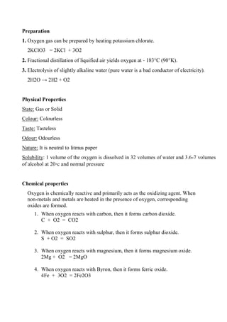 Preparation
1. Oxygen gas can be prepared by heating potassium chlorate.
2KClO3 = 2KCl + 3O2
2. Fractional distillation of liquified air yields oxygen at - 183C (90K).
3. Electrolysis of slightly alkaline water (pure water is a bad conductor of electricity).
2H2O → 2H2 + O2
Physical Properties
State: Gas or Solid
Colour: Colourless
Taste: Tasteless
Odour: Odourless
Nature: It is neutral to litmus paper
Solubility: 1 volume of the oxygen is dissolved in 32 volumes of water and 3.6-7 volumes
of alcohol at 20◦c and normal pressure
Chemical properties
Oxygen is chemically reactive and primarily acts as the oxidizing agent. When
non-metals and metals are heated in the presence of oxygen, corresponding
oxides are formed.
1. When oxygen reacts with carbon, then it forms carbon dioxide.
C + O2 = CO2
2. When oxygen reacts with sulphur, then it forms sulphur dioxide.
S + O2 = SO2
3. When oxygen reacts with magnesium, then it forms magnesium oxide.
2Mg + O2 = 2MgO
4. When oxygen reacts with Byron, then it forms ferric oxide.
4Fe + 3O2 = 2Fe2O3
 